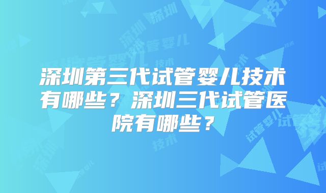 深圳第三代试管婴儿技术有哪些？深圳三代试管医院有哪些？