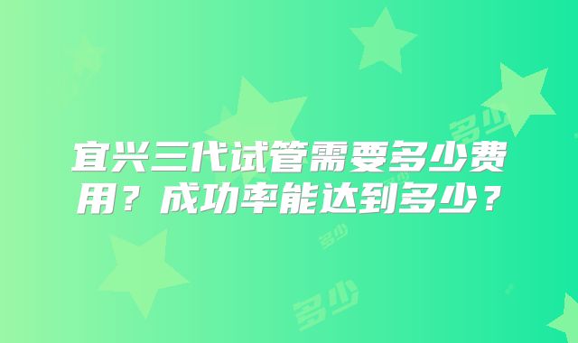 宜兴三代试管需要多少费用？成功率能达到多少？