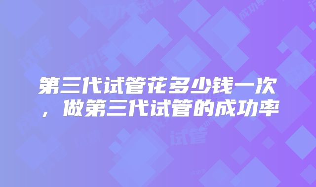 第三代试管花多少钱一次,做第三代试管的成功率