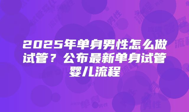 2025年单身男性怎么做试管？公布最新单身试管婴儿流程