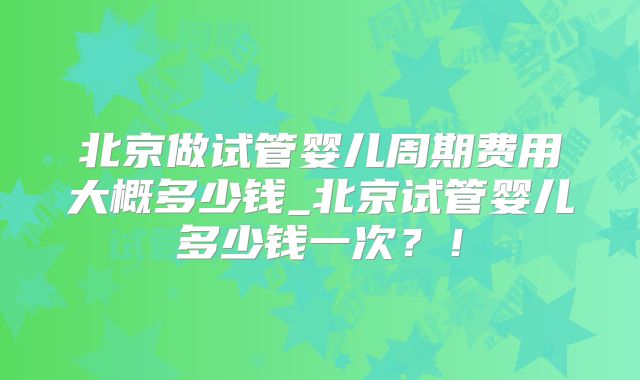 北京做试管婴儿周期费用大概多少钱_北京试管婴儿多少钱一次？！