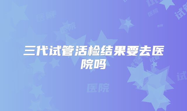 三代试管活检结果要去医院吗