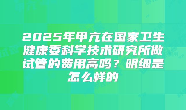 2025年甲亢在国家卫生健康委科学技术研究所做试管的费用高吗?明细是怎么样的