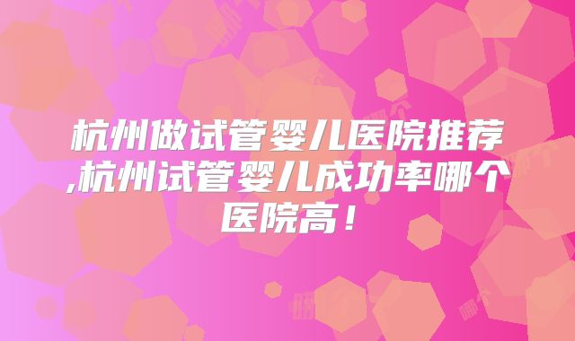 杭州做试管婴儿医院推荐,杭州试管婴儿成功率哪个医院高!