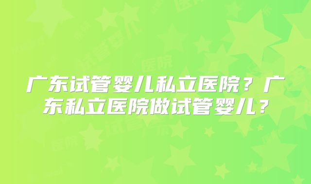 广东试管婴儿私立医院?广东私立医院做试管婴儿?