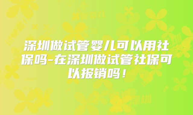 深圳做试管婴儿可以用社保吗-在深圳做试管社保可以报销吗!