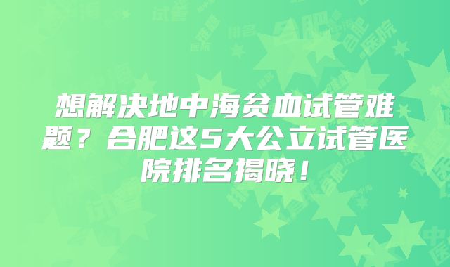 想解决地中海贫血试管难题?合肥这5大公立试管医院排名揭晓!