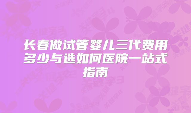 长春做试管婴儿三代费用多少与选如何医院一站式指南