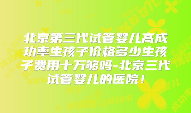 北京第三代试管婴儿高成功率生孩子价格多少生孩子费用十万够吗-北京三代试管婴儿的医院!