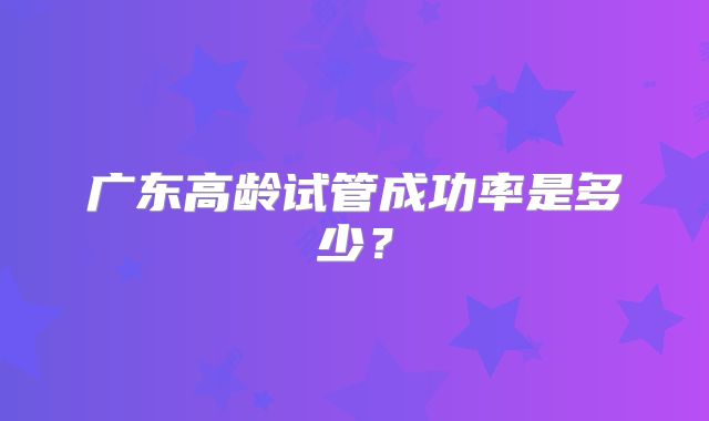 广东高龄试管成功率是多少？