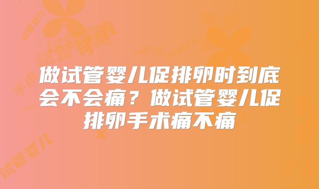 做试管婴儿促排卵时到底会不会痛？做试管婴儿促排卵手术痛不痛