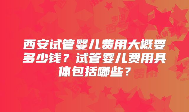 西安试管婴儿费用大概要多少钱?试管婴儿费用具体包括哪些?