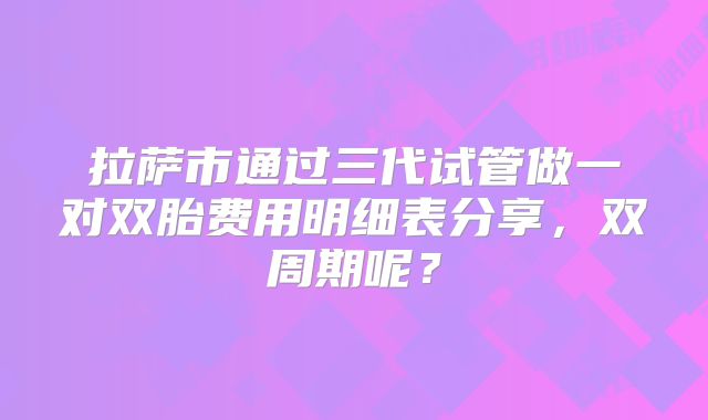 拉萨市通过三代试管做一对双胎费用明细表分享,双周期呢?