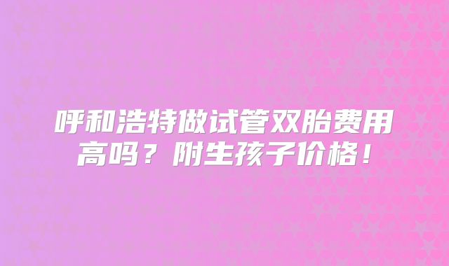呼和浩特做试管双胎费用高吗？附生孩子价格！