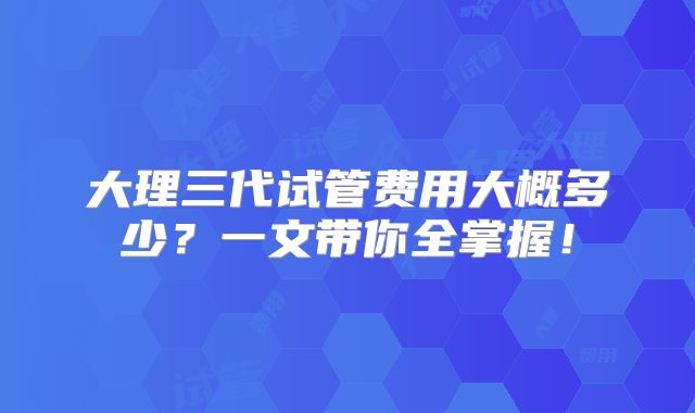 大理三代试管费用大概多少？一文带你全掌握！