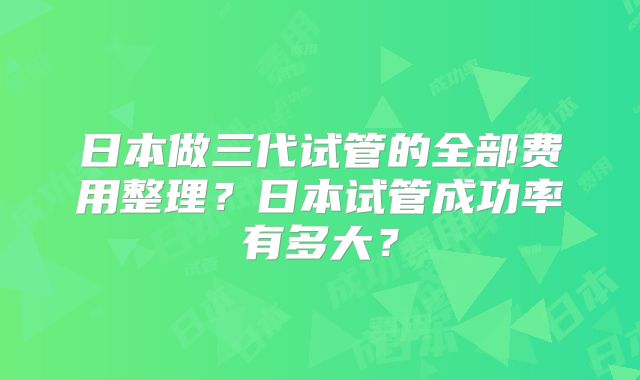 日本做三代试管的全部费用整理？日本试管成功率有多大？