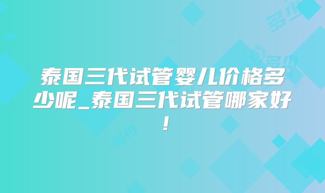 泰国三代试管婴儿价格多少呢_泰国三代试管哪家好！