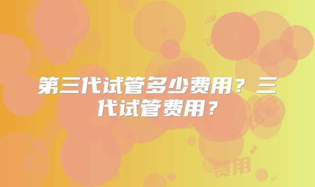 第三代试管多少费用？三代试管费用？