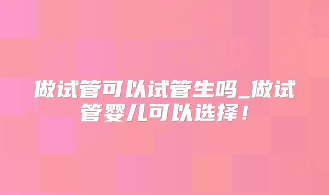 做试管可以试管生吗_做试管婴儿可以选择!