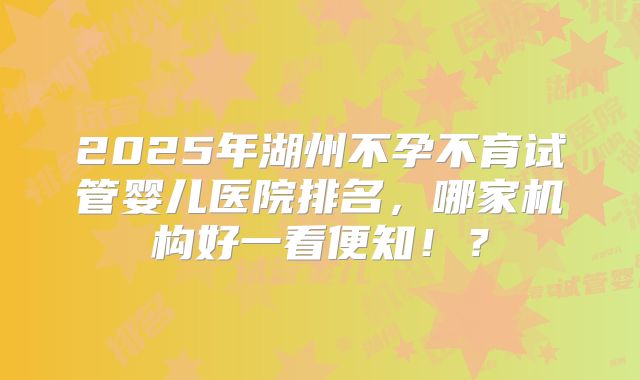 2025年湖州不孕不育试管婴儿医院排名,哪家机构好一看便知!?