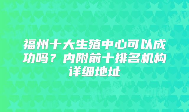 福州十大生殖中心可以成功吗？内附前十排名机构详细地址