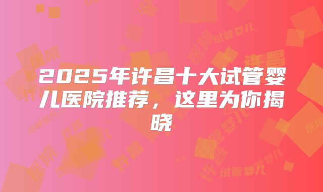 2025年许昌十大试管婴儿医院推荐，这里为你揭晓
