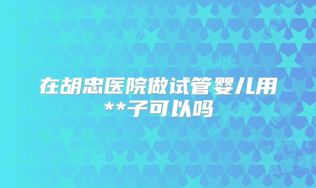 在胡忠医院做试管婴儿用**子可以吗