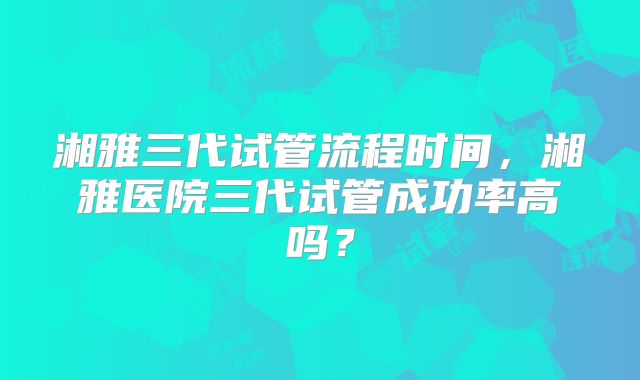 湘雅三代试管流程时间,湘雅医院三代试管成功率高吗?