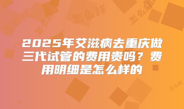 2025年艾滋病去重庆做三代试管的费用贵吗?费用明细是怎么样的