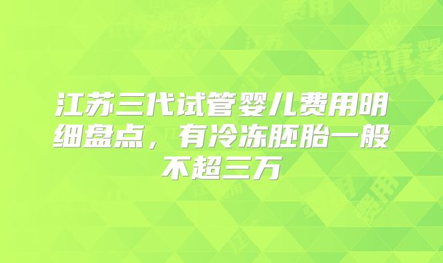 江苏三代试管婴儿费用明细盘点，有冷冻胚胎一般不超三万