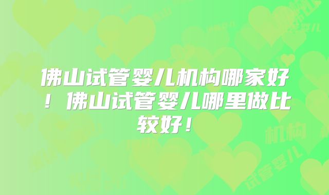 佛山试管婴儿机构哪家好！佛山试管婴儿哪里做比较好！