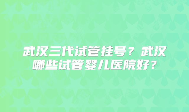 武汉三代试管挂号？武汉哪些试管婴儿医院好？