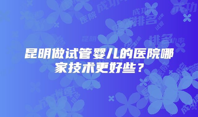 昆明做试管婴儿的医院哪家技术更好些?