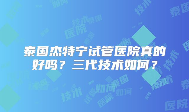 泰国杰特宁试管医院真的好吗？三代技术如何？