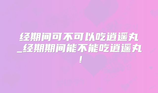 经期间可不可以吃逍遥丸_经期期间能不能吃逍遥丸！
