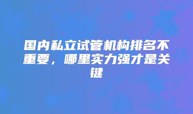 国内私立试管机构排名不重要,哪里实力强才是关键