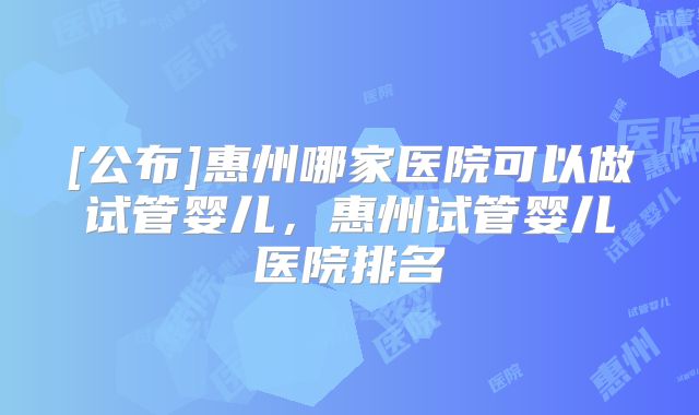 [公布]惠州哪家医院可以做试管婴儿，惠州试管婴儿医院排名