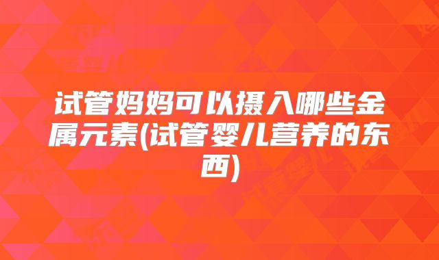 试管妈妈可以摄入哪些金属元素(试管婴儿营养的东西)