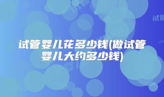 试管婴儿花多少钱(做试管婴儿大约多少钱)