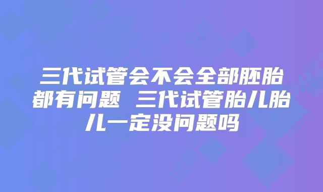 三代试管会不会全部胚胎都有问题 三代试管胎儿胎儿一定没问题吗