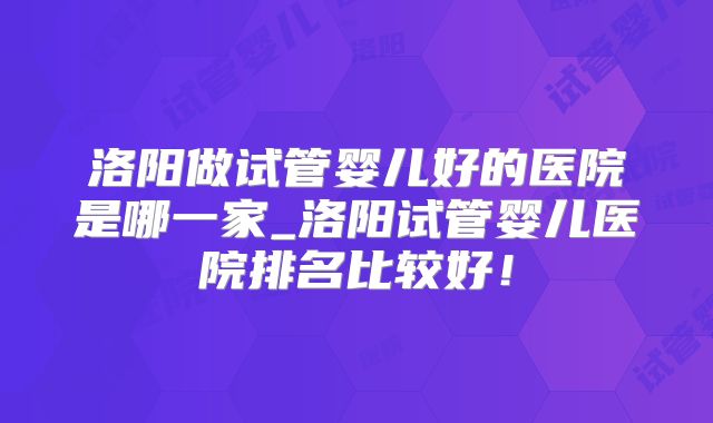 洛阳做试管婴儿好的医院是哪一家_洛阳试管婴儿医院排名比较好!