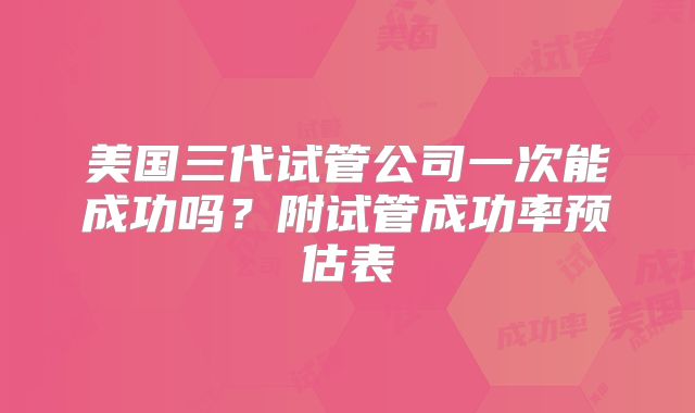美国三代试管公司一次能成功吗?附试管成功率预估表
