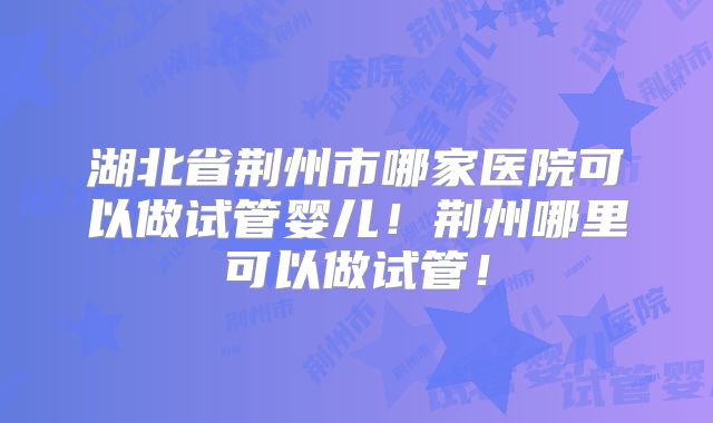湖北省荆州市哪家医院可以做试管婴儿!荆州哪里可以做试管!