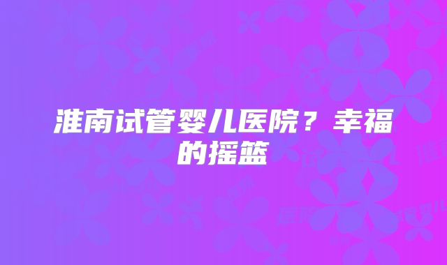 淮南试管婴儿医院？幸福的摇篮