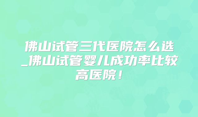 佛山试管三代医院怎么选_佛山试管婴儿成功率比较高医院!