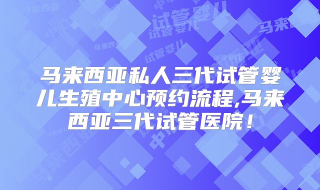 马来西亚私人三代试管婴儿生殖中心预约流程,马来西亚三代试管医院！