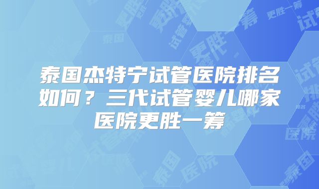 泰国杰特宁试管医院排名如何？三代试管婴儿哪家医院更胜一筹