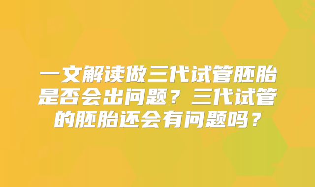 一文解读做三代试管胚胎是否会出问题？三代试管的胚胎还会有问题吗？