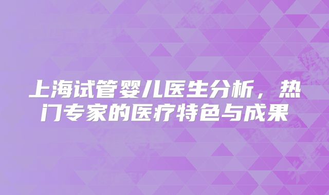 上海试管婴儿医生分析,热门专家的医疗特色与成果