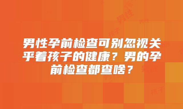 男性孕前检查可别忽视关乎着孩子的健康?男的孕前检查都查啥?